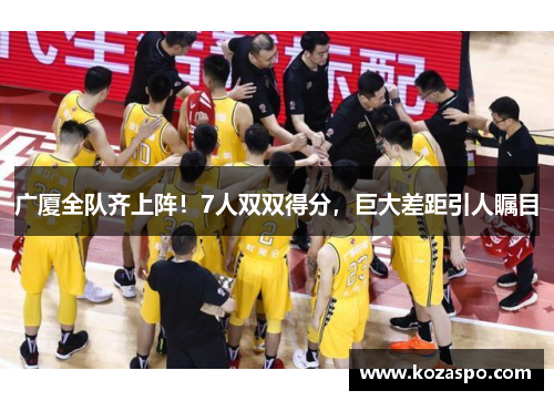 广厦全队齐上阵！7人双双得分，巨大差距引人瞩目